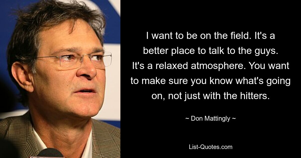 I want to be on the field. It's a better place to talk to the guys. It's a relaxed atmosphere. You want to make sure you know what's going on, not just with the hitters. — © Don Mattingly