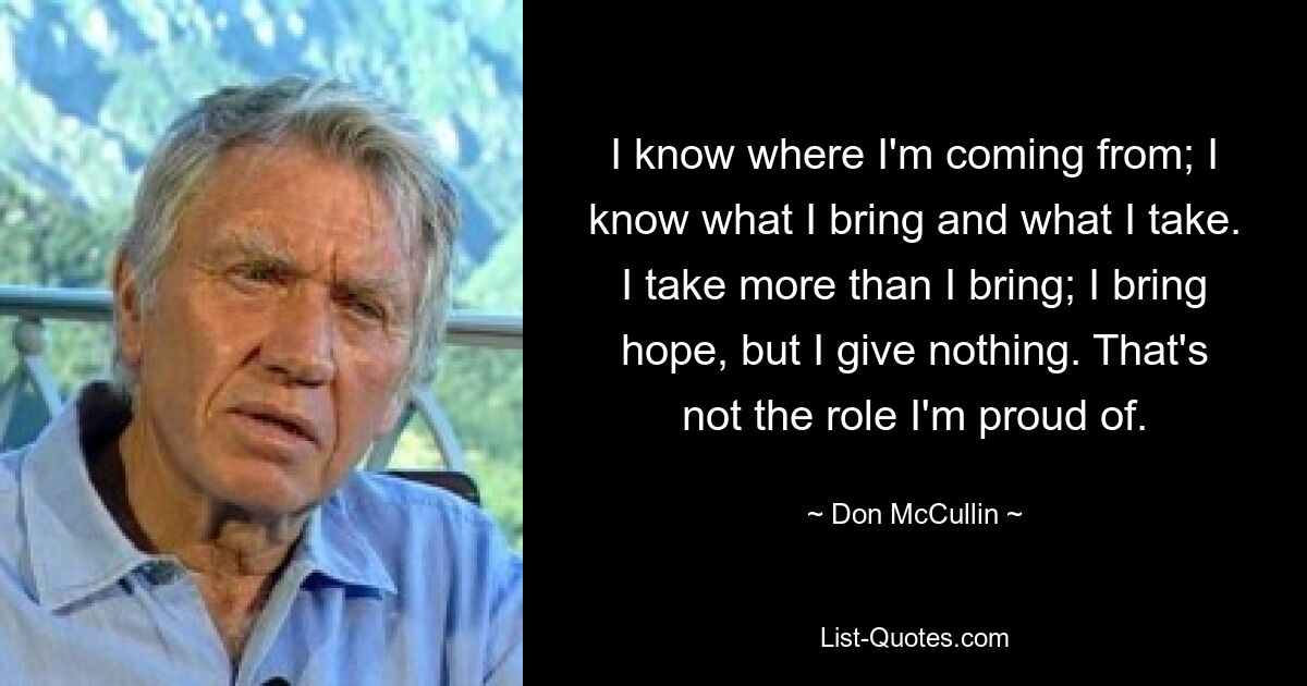 I know where I'm coming from; I know what I bring and what I take. I take more than I bring; I bring hope, but I give nothing. That's not the role I'm proud of. — © Don McCullin