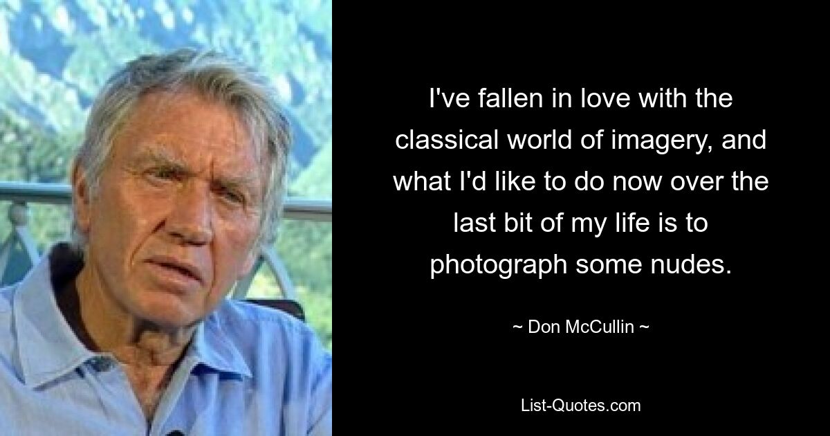 I've fallen in love with the classical world of imagery, and what I'd like to do now over the last bit of my life is to photograph some nudes. — © Don McCullin