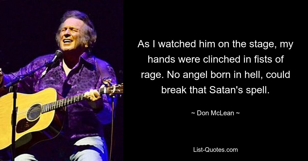 As I watched him on the stage, my hands were clinched in fists of rage. No angel born in hell, could break that Satan's spell. — © Don McLean