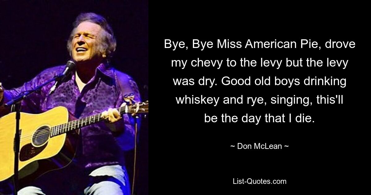 Bye, Bye Miss American Pie, drove my chevy to the levy but the levy was dry. Good old boys drinking whiskey and rye, singing, this'll be the day that I die. — © Don McLean