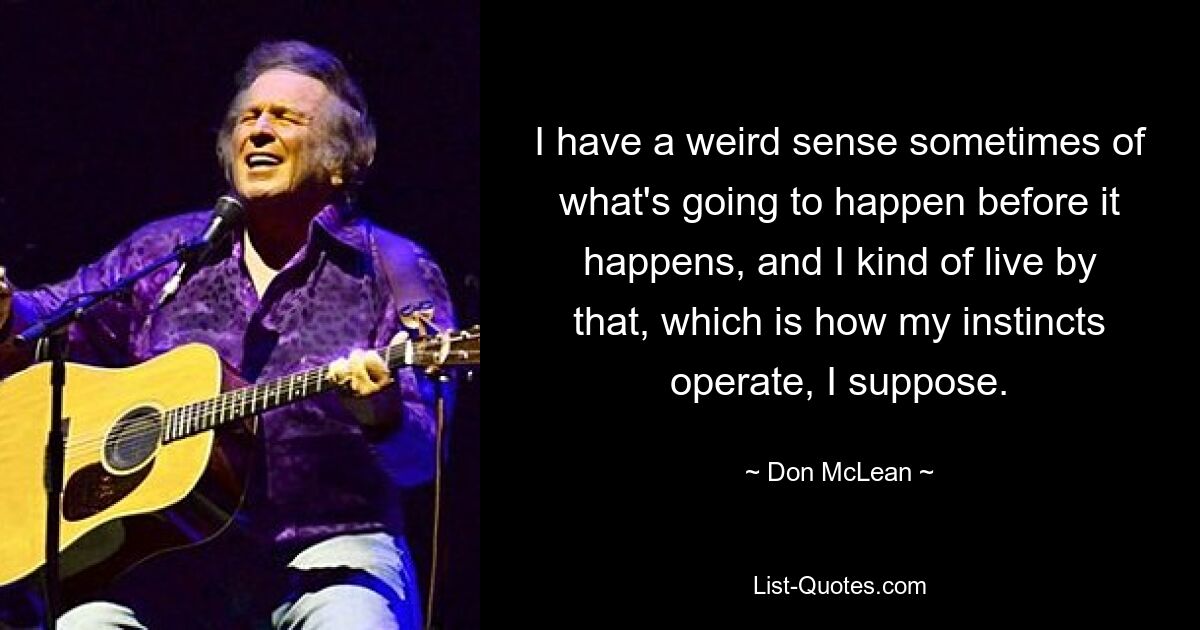 I have a weird sense sometimes of what's going to happen before it happens, and I kind of live by that, which is how my instincts operate, I suppose. — © Don McLean