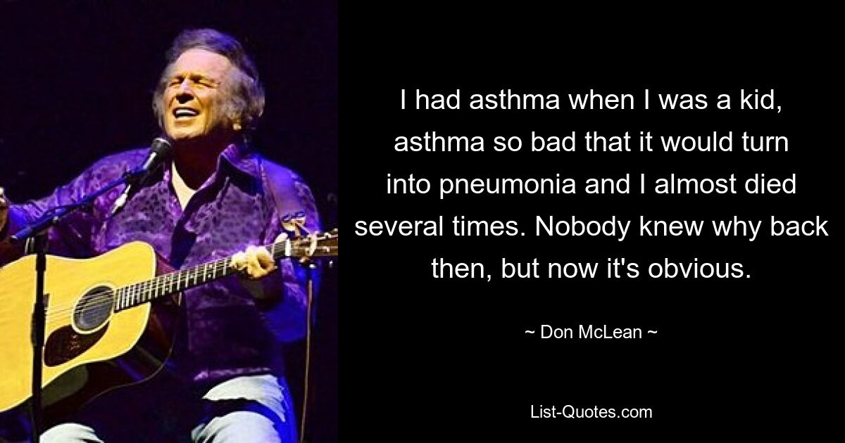 I had asthma when I was a kid, asthma so bad that it would turn into pneumonia and I almost died several times. Nobody knew why back then, but now it's obvious. — © Don McLean