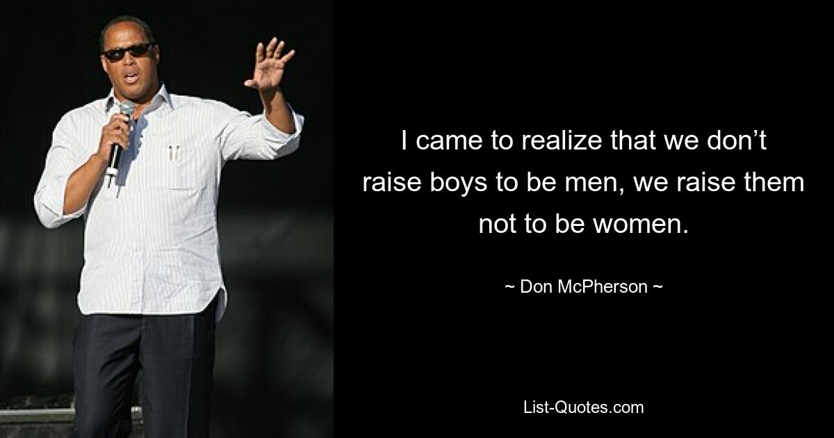 I came to realize that we don’t raise boys to be men, we raise them not to be women. — © Don McPherson