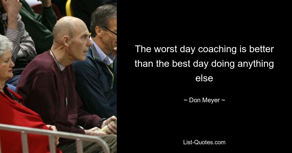 The worst day coaching is better than the best day doing anything else — © Don Meyer