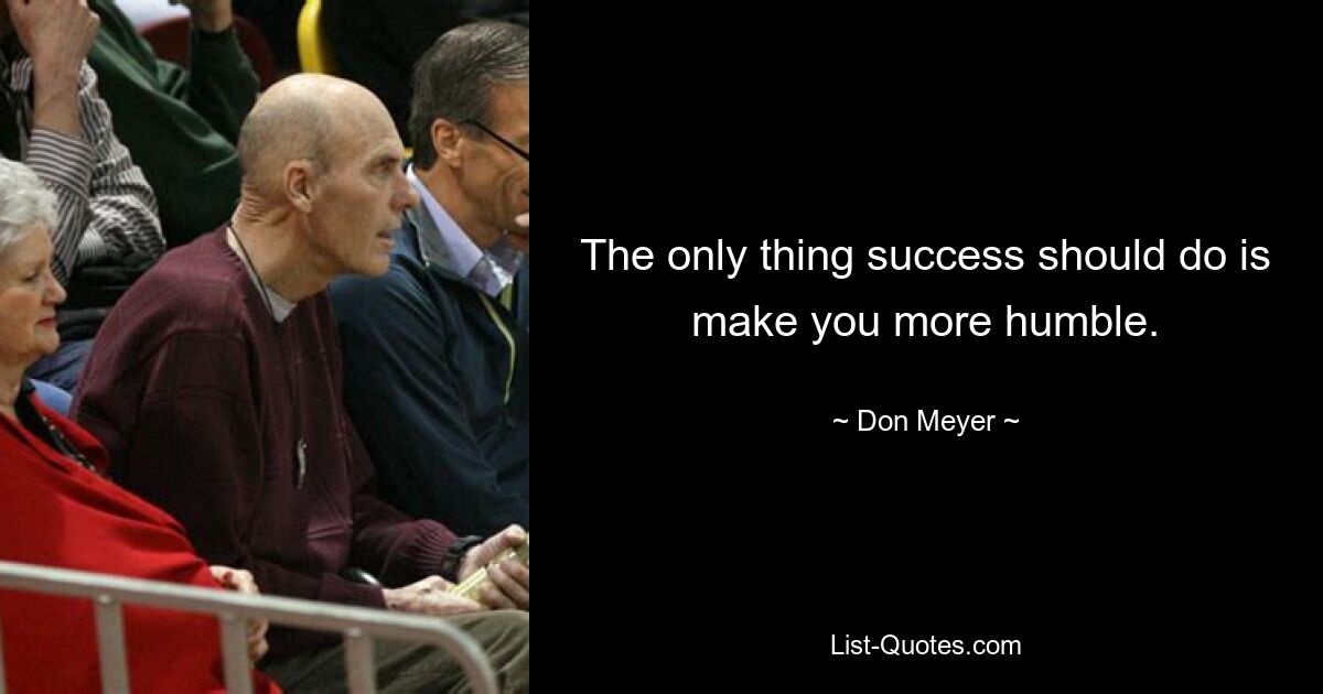 The only thing success should do is make you more humble. — © Don Meyer