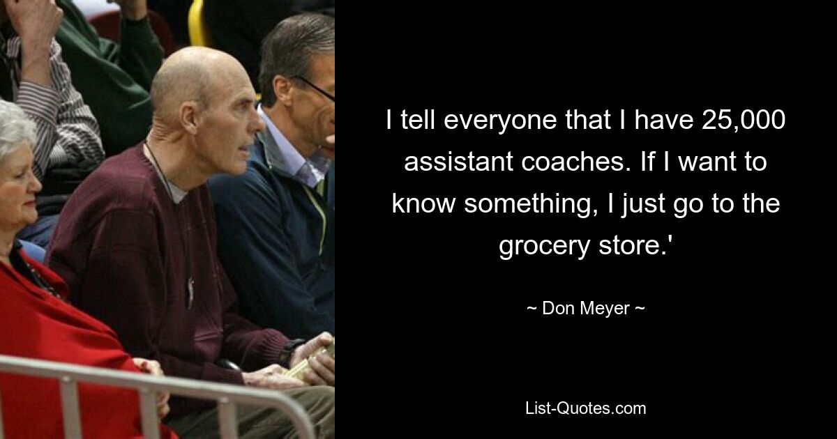 I tell everyone that I have 25,000 assistant coaches. If I want to know something, I just go to the grocery store.' — © Don Meyer