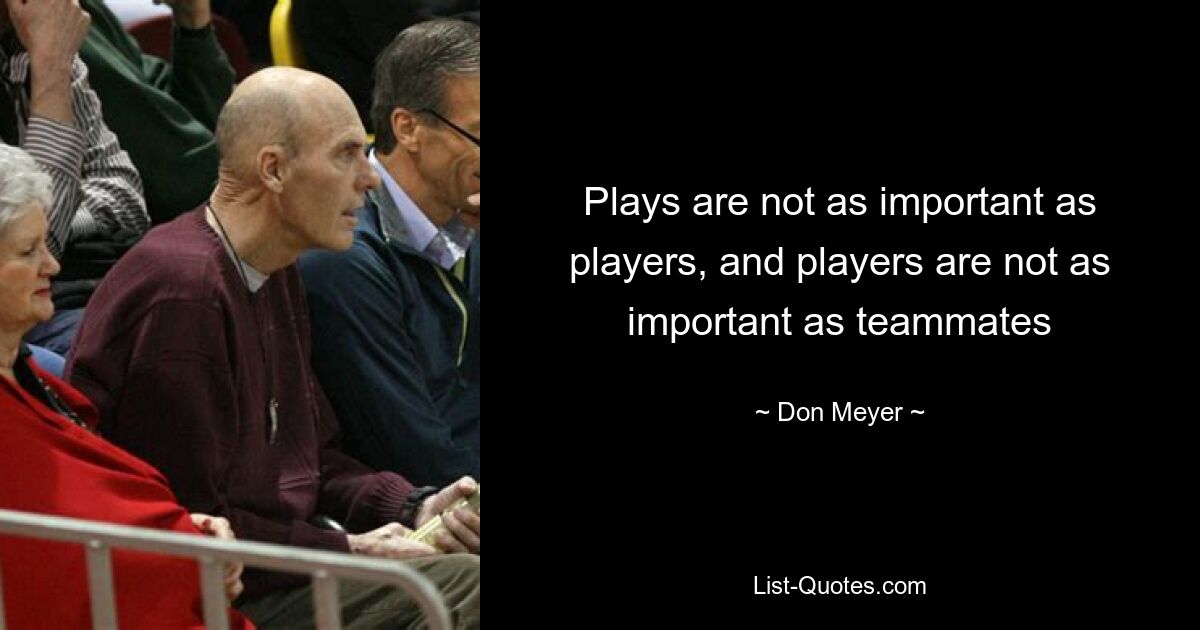 Plays are not as important as players, and players are not as important as teammates — © Don Meyer