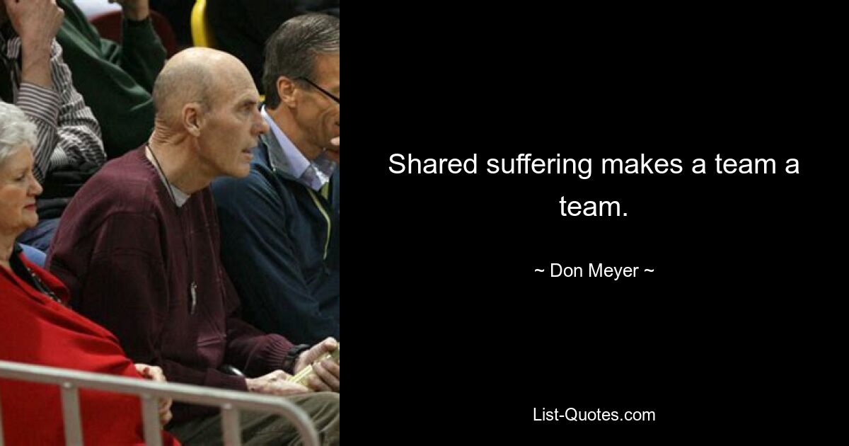 Shared suffering makes a team a team. — © Don Meyer