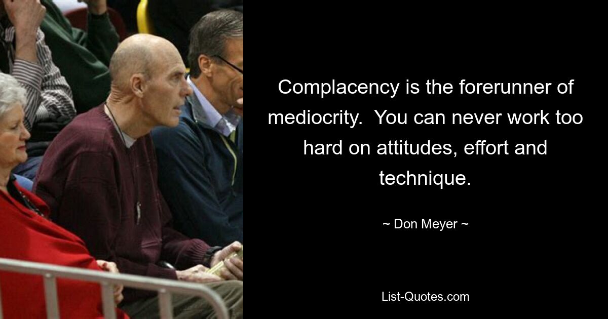 Complacency is the forerunner of mediocrity.  You can never work too hard on attitudes, effort and technique. — © Don Meyer