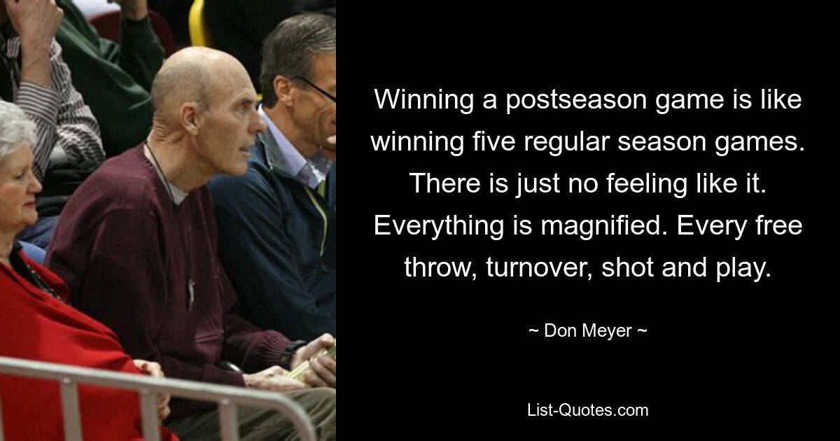 Winning a postseason game is like winning five regular season games. There is just no feeling like it. Everything is magnified. Every free throw, turnover, shot and play. — © Don Meyer