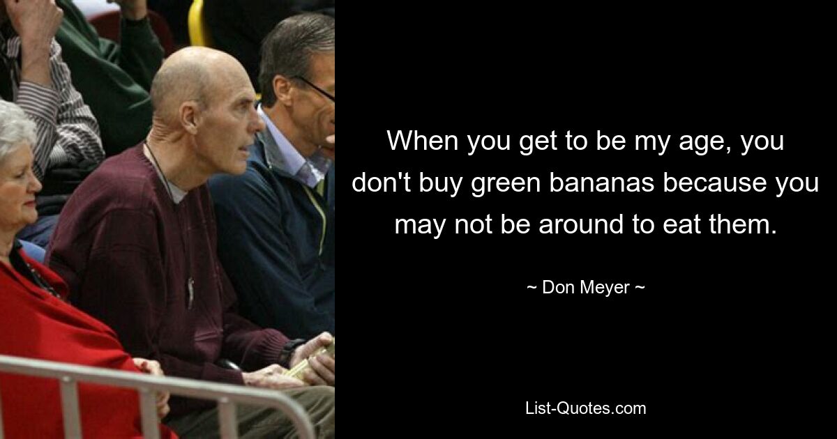 When you get to be my age, you don't buy green bananas because you may not be around to eat them. — © Don Meyer