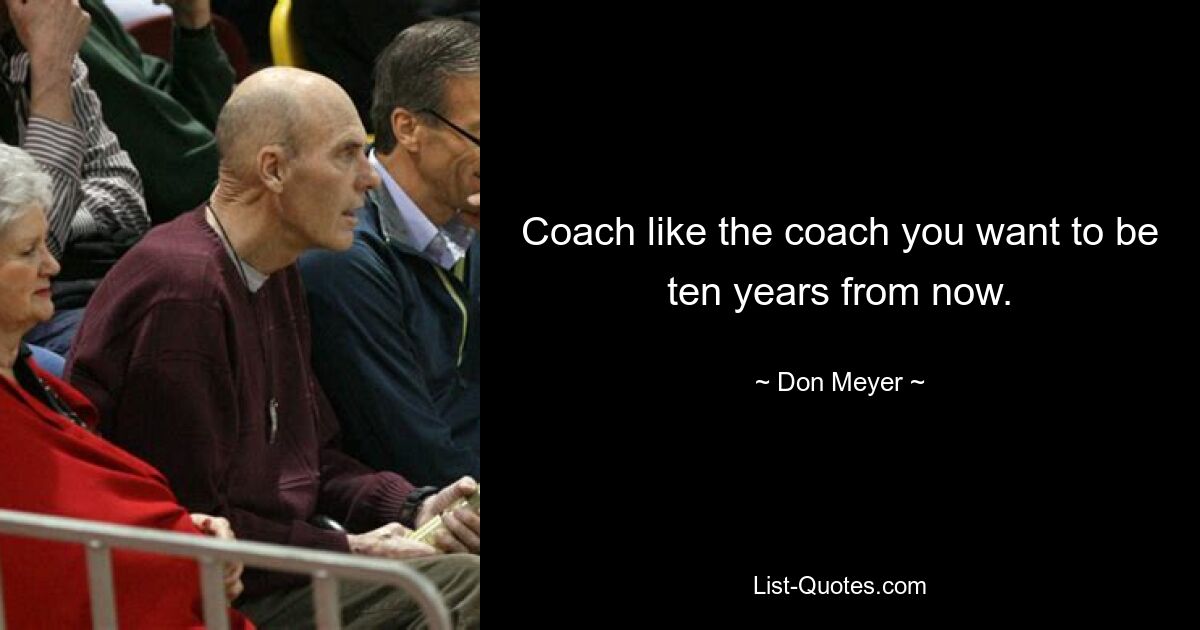 Coach like the coach you want to be ten years from now. — © Don Meyer