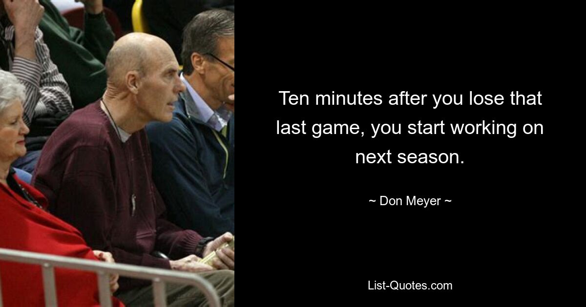 Ten minutes after you lose that last game, you start working on next season. — © Don Meyer