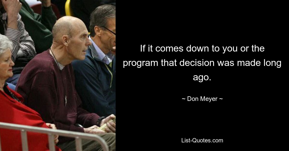 If it comes down to you or the program that decision was made long ago. — © Don Meyer