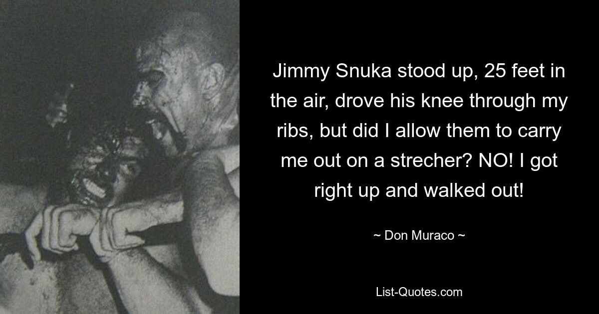 Jimmy Snuka stood up, 25 feet in the air, drove his knee through my ribs, but did I allow them to carry me out on a strecher? NO! I got right up and walked out! — © Don Muraco