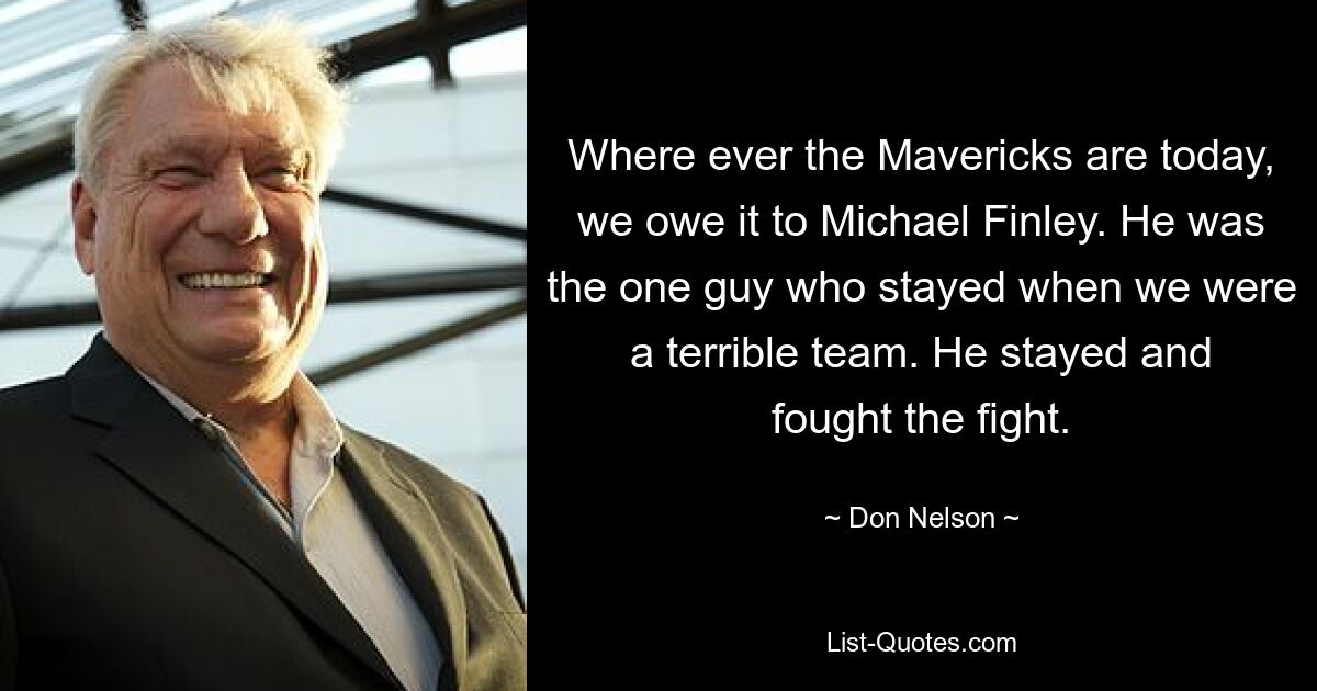 Where ever the Mavericks are today, we owe it to Michael Finley. He was the one guy who stayed when we were a terrible team. He stayed and fought the fight. — © Don Nelson