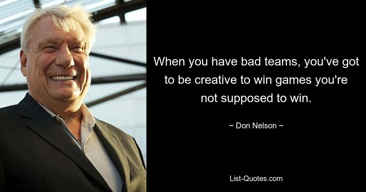 When you have bad teams, you've got to be creative to win games you're not supposed to win. — © Don Nelson