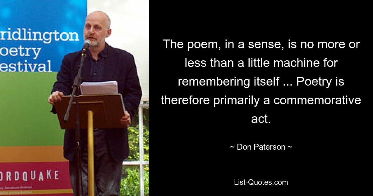 The poem, in a sense, is no more or less than a little machine for remembering itself ... Poetry is therefore primarily a commemorative act. — © Don Paterson