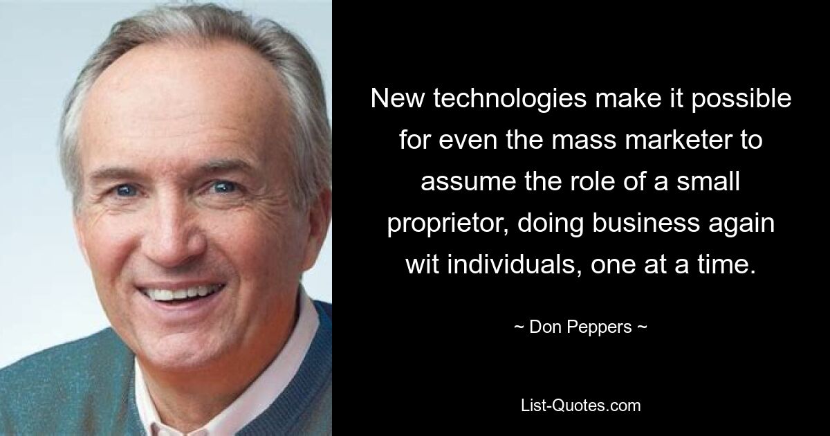 New technologies make it possible for even the mass marketer to assume the role of a small proprietor, doing business again wit individuals, one at a time. — © Don Peppers