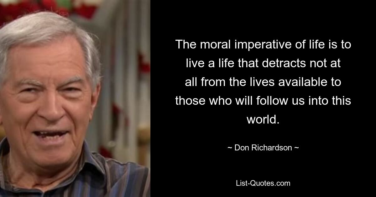 The moral imperative of life is to live a life that detracts not at all from the lives available to those who will follow us into this world. — © Don Richardson