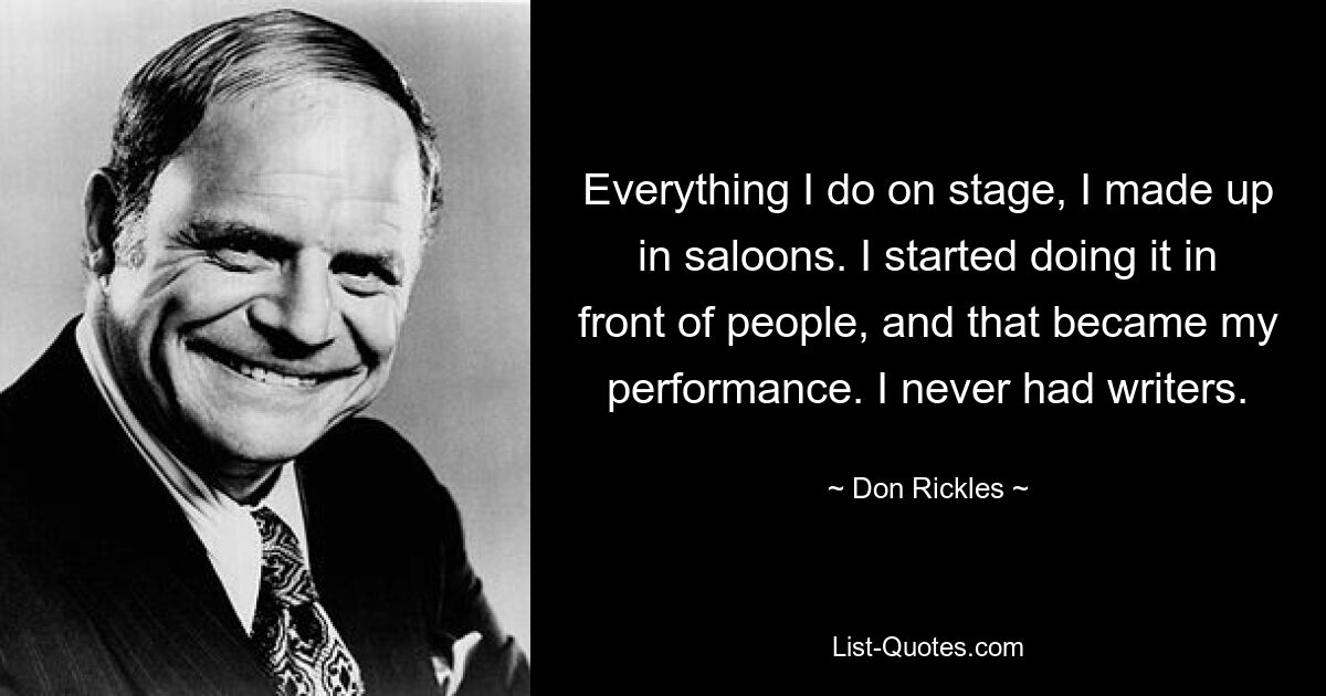 Everything I do on stage, I made up in saloons. I started doing it in front of people, and that became my performance. I never had writers. — © Don Rickles