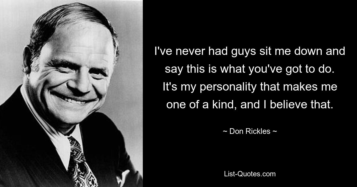 I've never had guys sit me down and say this is what you've got to do. It's my personality that makes me one of a kind, and I believe that. — © Don Rickles