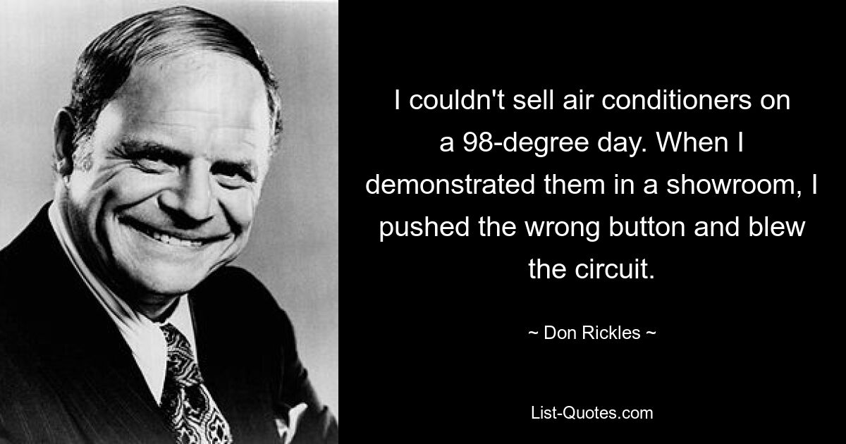 I couldn't sell air conditioners on a 98-degree day. When I demonstrated them in a showroom, I pushed the wrong button and blew the circuit. — © Don Rickles