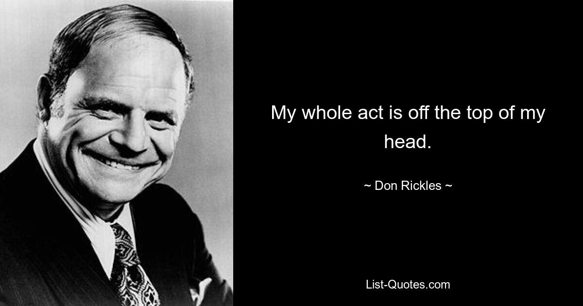 My whole act is off the top of my head. — © Don Rickles