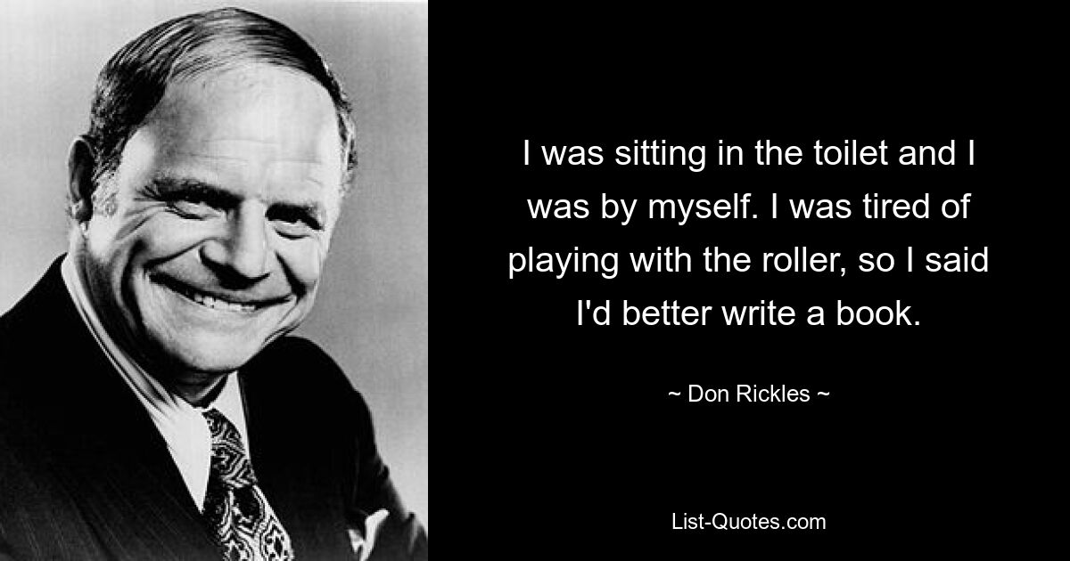 I was sitting in the toilet and I was by myself. I was tired of playing with the roller, so I said I'd better write a book. — © Don Rickles