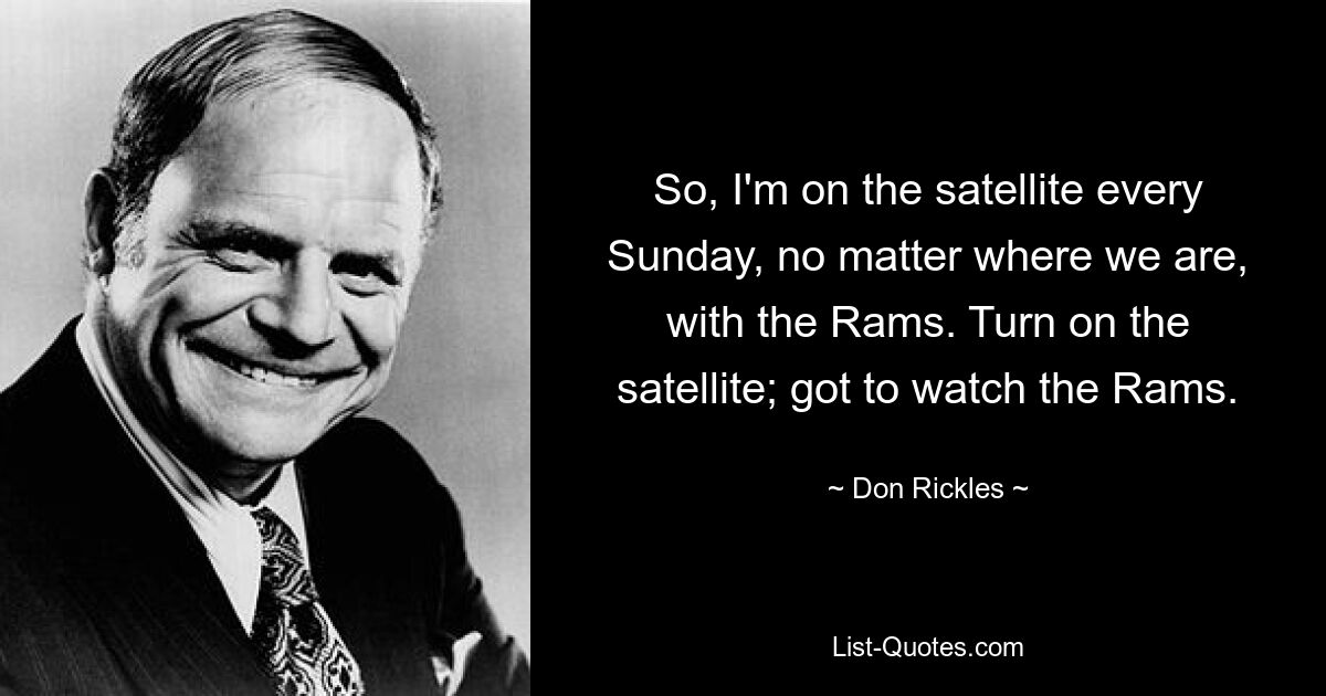 So, I'm on the satellite every Sunday, no matter where we are, with the Rams. Turn on the satellite; got to watch the Rams. — © Don Rickles