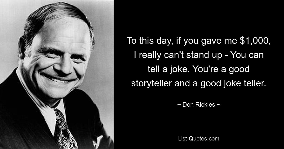 To this day, if you gave me $1,000, I really can't stand up - You can tell a joke. You're a good storyteller and a good joke teller. — © Don Rickles