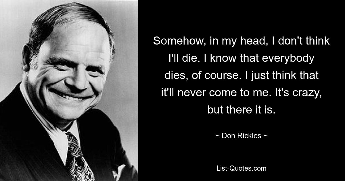 Somehow, in my head, I don't think I'll die. I know that everybody dies, of course. I just think that it'll never come to me. It's crazy, but there it is. — © Don Rickles