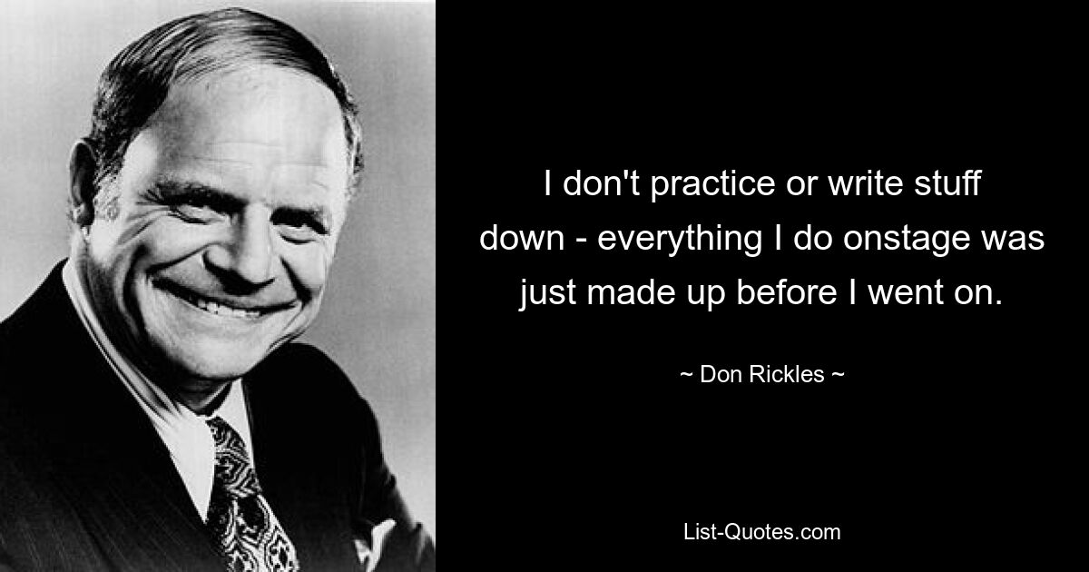 I don't practice or write stuff down - everything I do onstage was just made up before I went on. — © Don Rickles