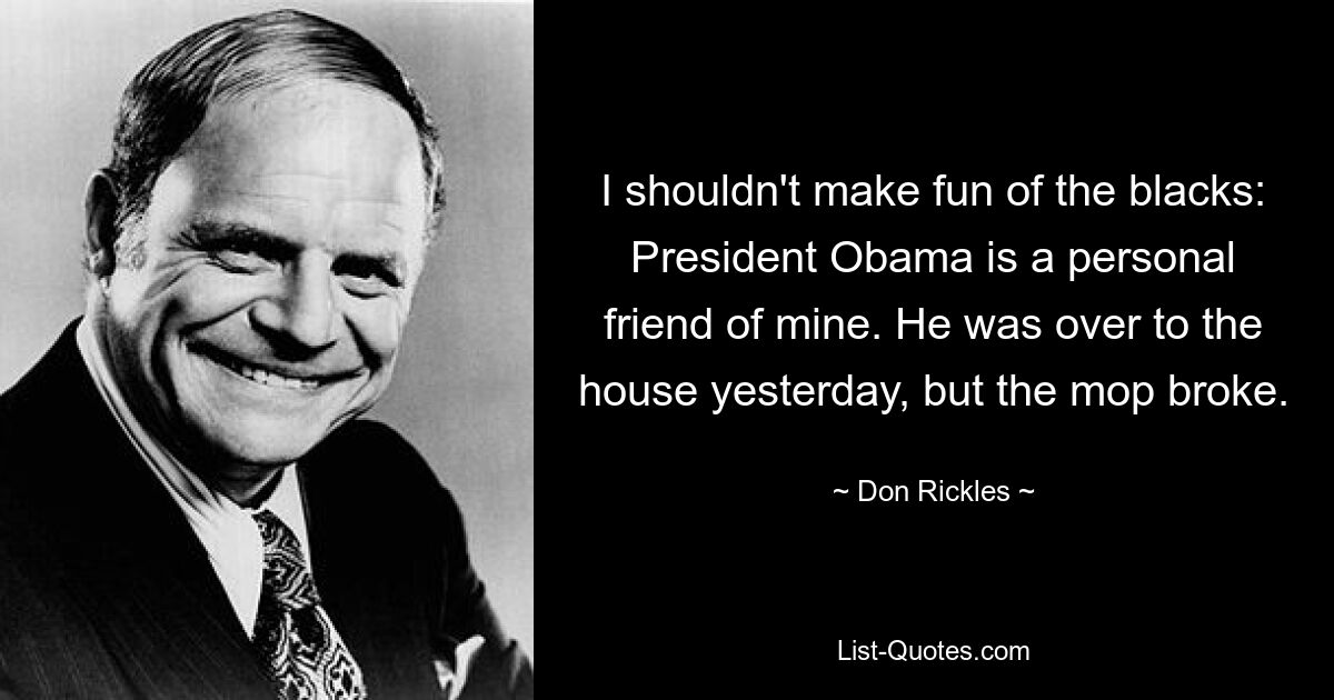 I shouldn't make fun of the blacks: President Obama is a personal friend of mine. He was over to the house yesterday, but the mop broke. — © Don Rickles