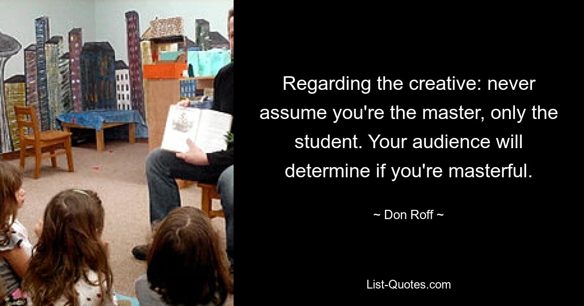 Regarding the creative: never assume you're the master, only the student. Your audience will determine if you're masterful. — © Don Roff