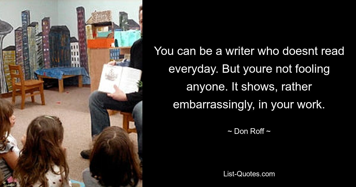 You can be a writer who doesnt read everyday. But youre not fooling anyone. It shows, rather embarrassingly, in your work. — © Don Roff