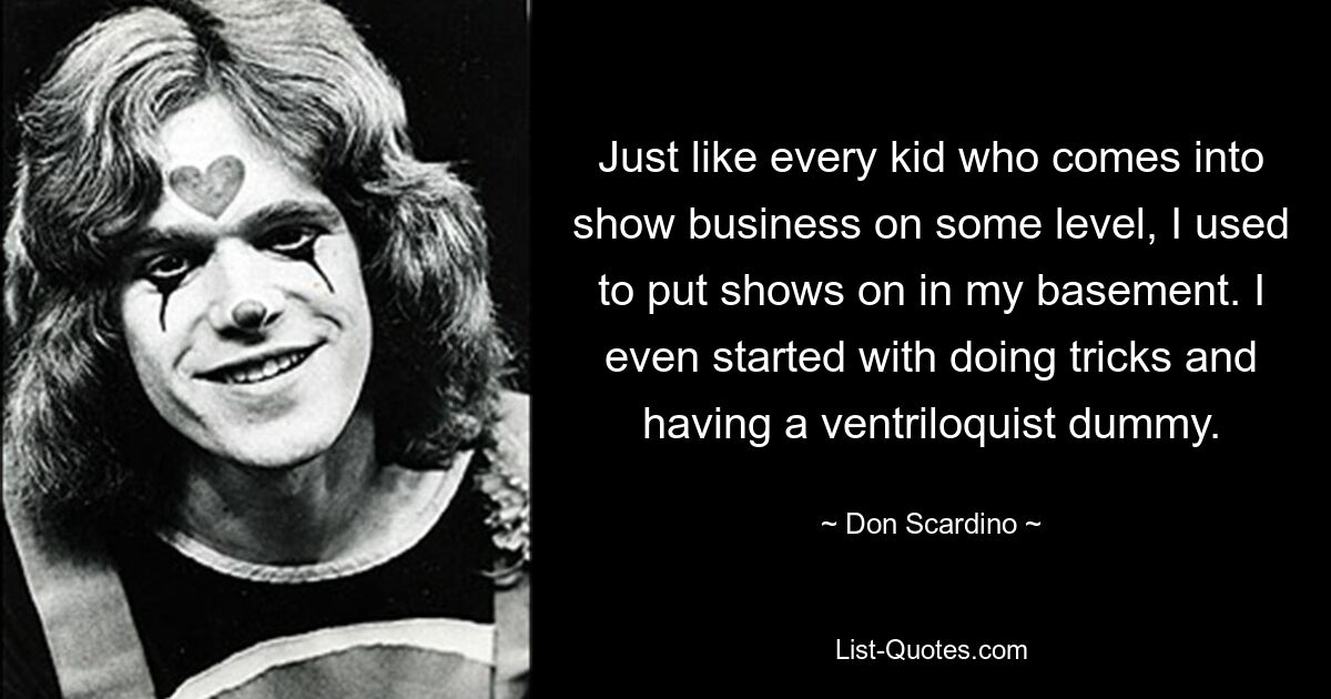 Just like every kid who comes into show business on some level, I used to put shows on in my basement. I even started with doing tricks and having a ventriloquist dummy. — © Don Scardino