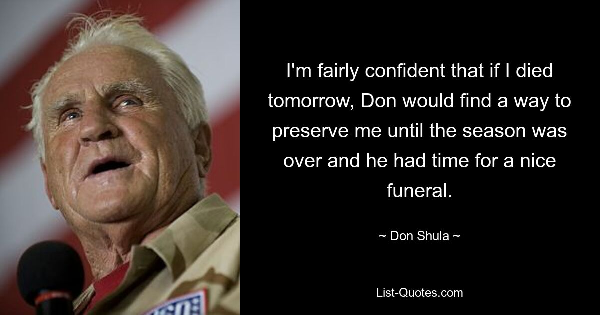 I'm fairly confident that if I died tomorrow, Don would find a way to preserve me until the season was over and he had time for a nice funeral. — © Don Shula