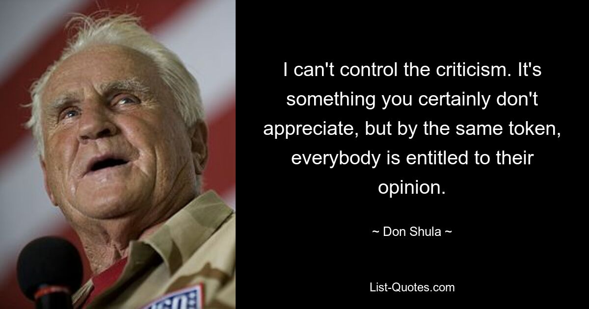 I can't control the criticism. It's something you certainly don't appreciate, but by the same token, everybody is entitled to their opinion. — © Don Shula