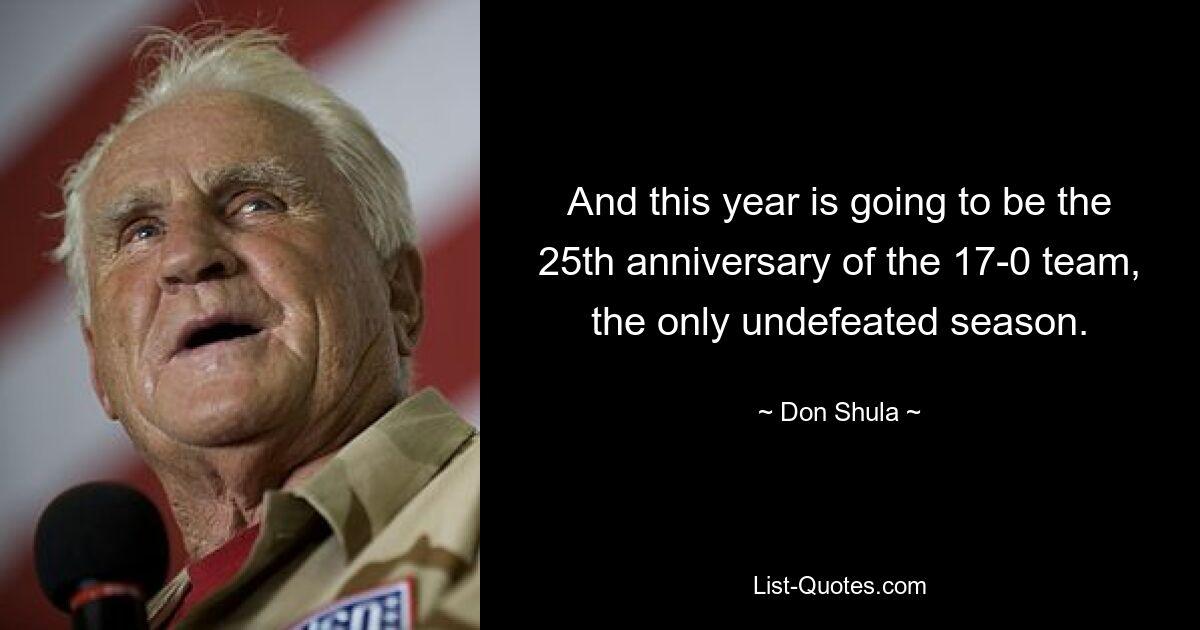 And this year is going to be the 25th anniversary of the 17-0 team, the only undefeated season. — © Don Shula