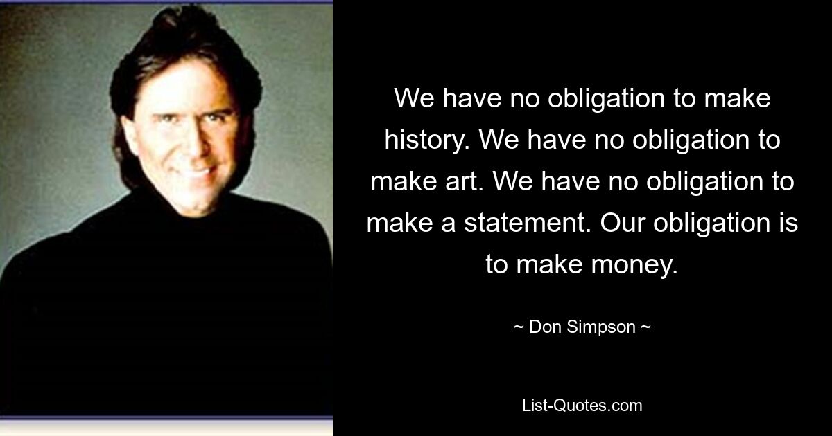 We have no obligation to make history. We have no obligation to make art. We have no obligation to make a statement. Our obligation is to make money. — © Don Simpson