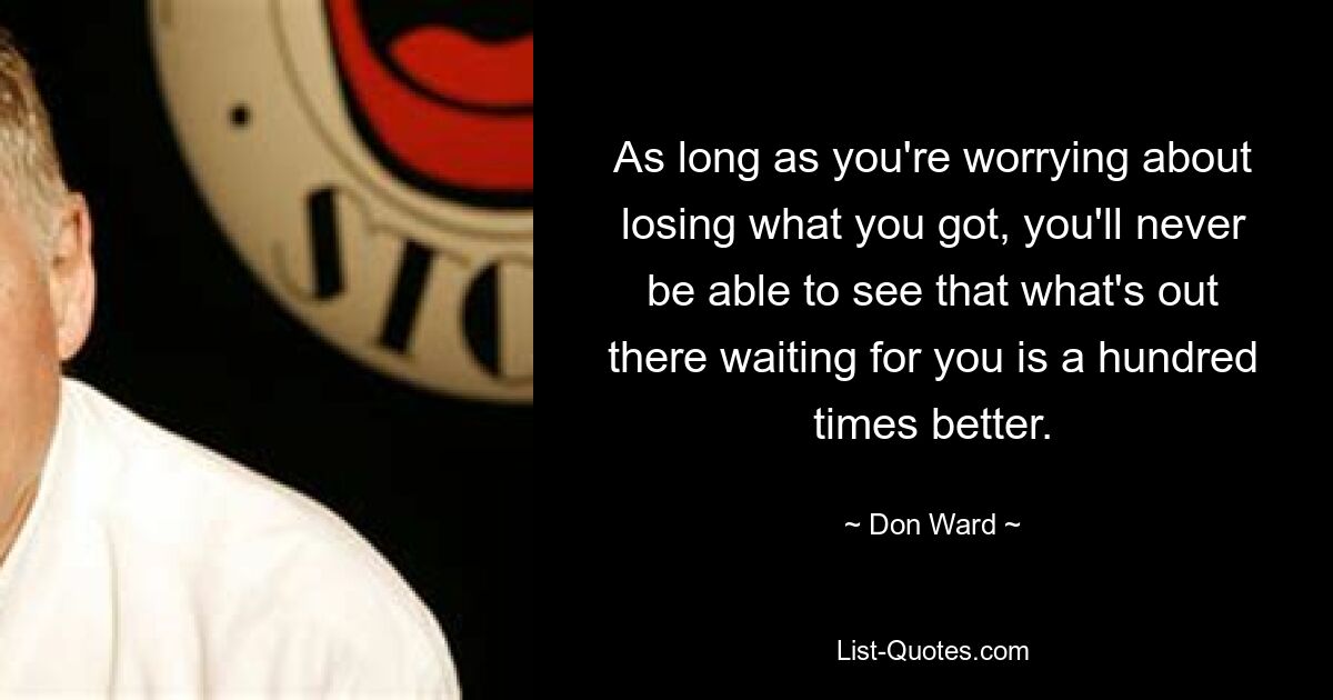 As long as you're worrying about losing what you got, you'll never be able to see that what's out there waiting for you is a hundred times better. — © Don Ward