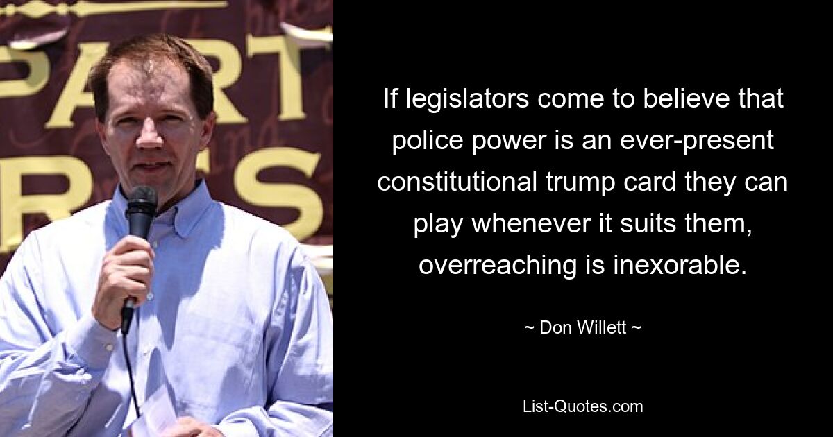 If legislators come to believe that police power is an ever-present constitutional trump card they can play whenever it suits them, overreaching is inexorable. — © Don Willett