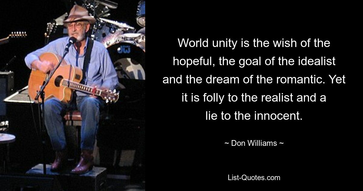 World unity is the wish of the hopeful, the goal of the idealist and the dream of the romantic. Yet it is folly to the realist and a lie to the innocent. — © Don Williams