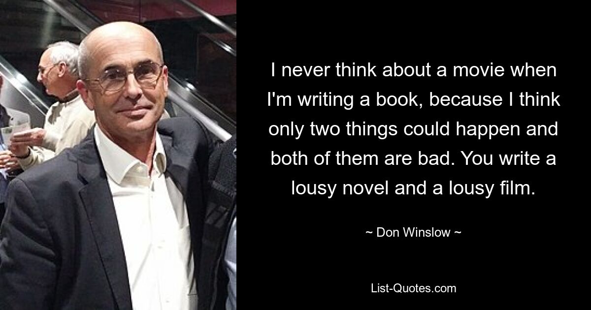 I never think about a movie when I'm writing a book, because I think only two things could happen and both of them are bad. You write a lousy novel and a lousy film. — © Don Winslow