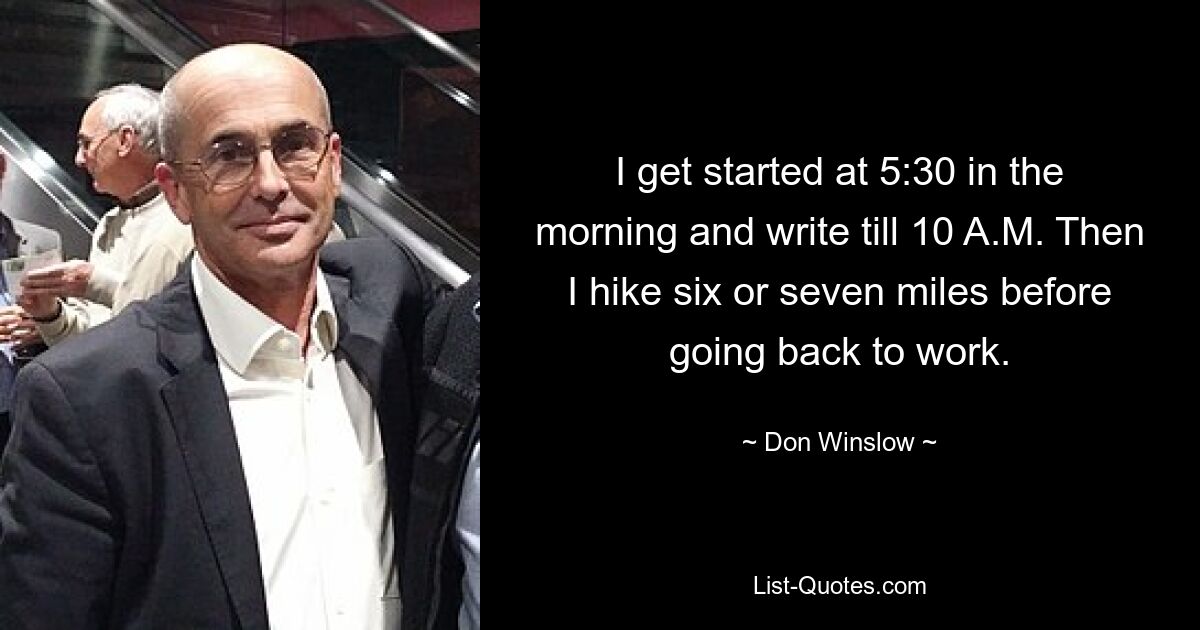 I get started at 5:30 in the morning and write till 10 A.M. Then I hike six or seven miles before going back to work. — © Don Winslow