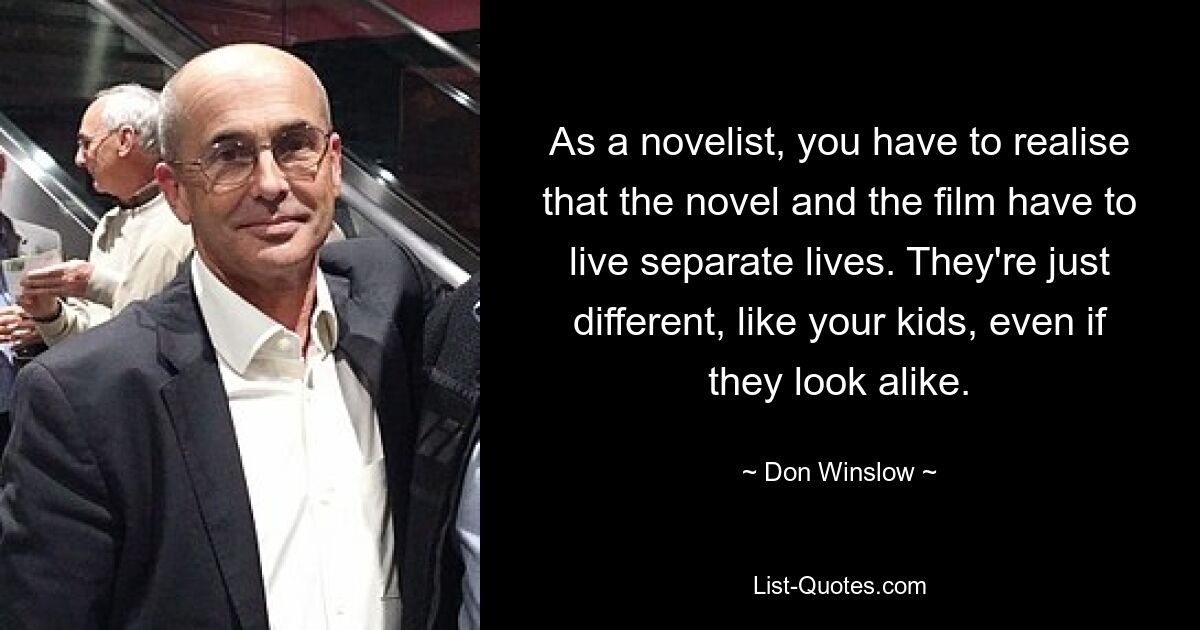 As a novelist, you have to realise that the novel and the film have to live separate lives. They're just different, like your kids, even if they look alike. — © Don Winslow