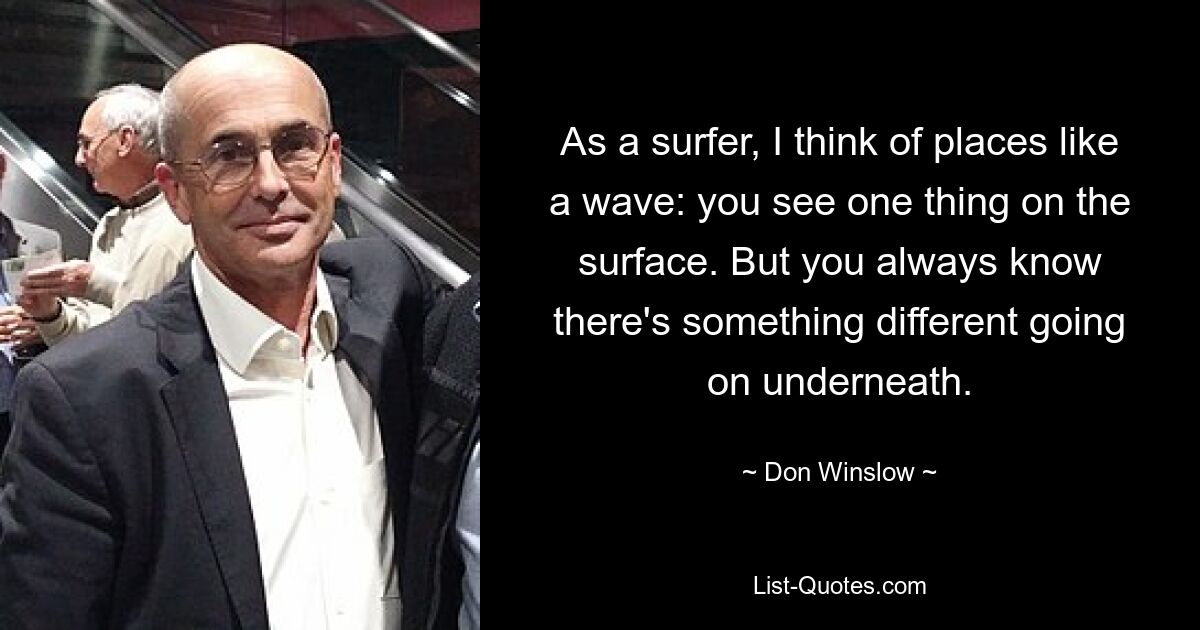 As a surfer, I think of places like a wave: you see one thing on the surface. But you always know there's something different going on underneath. — © Don Winslow