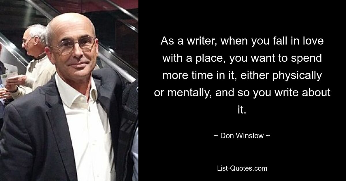 As a writer, when you fall in love with a place, you want to spend more time in it, either physically or mentally, and so you write about it. — © Don Winslow